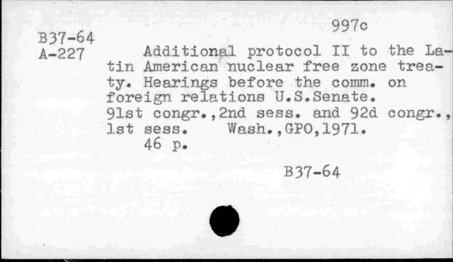 ﻿B37-64 A-227
997c
Additional protocol II to the L tin American nuclear free zone trea ty. Hearings before the comm, on foreign relations U.S.Senate. 91st congr.,2nd sess. and 92d congr 1st sess. Wash.,GPO,1971.
46 p.
B37-64